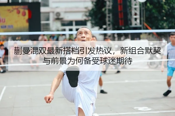 蒯曼混双最新搭档引发热议，新组合默契与前景为何备受球迷期待