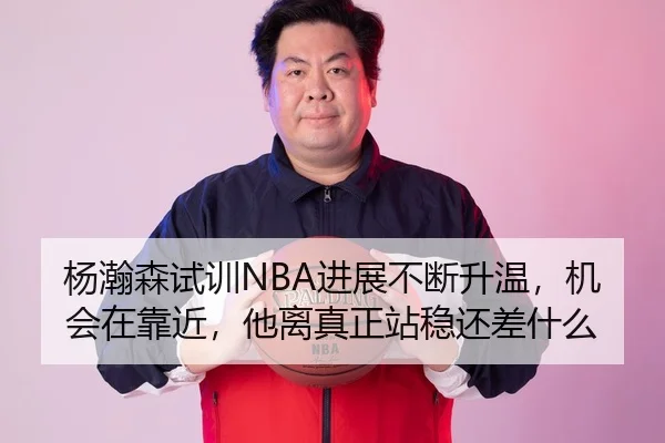 杨瀚森试训NBA进展不断升温，机会在靠近，他离真正站稳还差什么