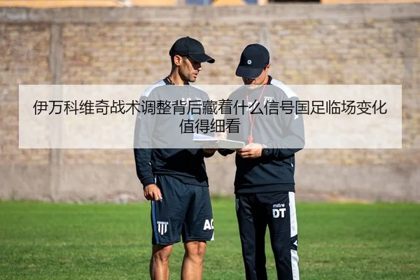 伊万科维奇战术调整背后藏着什么信号国足临场变化值得细看